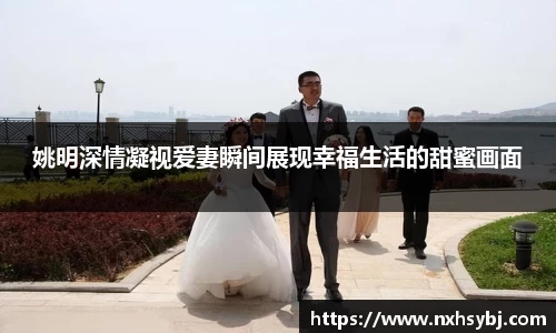 姚明深情凝视爱妻瞬间展现幸福生活的甜蜜画面